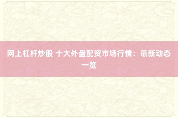 网上杠杆炒股 十大外盘配资市场行情：最新动态一览