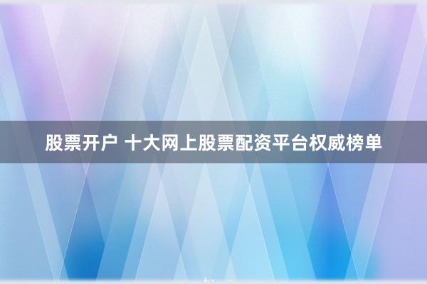 股票开户 十大网上股票配资平台权威榜单
