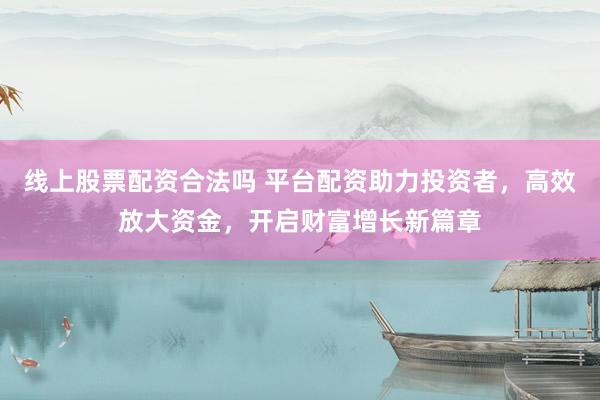 线上股票配资合法吗 平台配资助力投资者，高效放大资金，开启财富增长新篇章