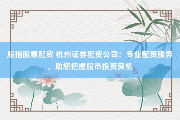 股指股票配资 杭州证券配资公司：专业配资服务，助您把握股市投资良机