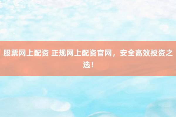 股票网上配资 正规网上配资官网，安全高效投资之选！