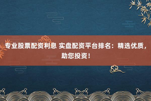 专业股票配资利息 实盘配资平台排名：精选优质，助您投资！