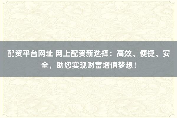 配资平台网址 网上配资新选择：高效、便捷、安全，助您实现财富增值梦想！