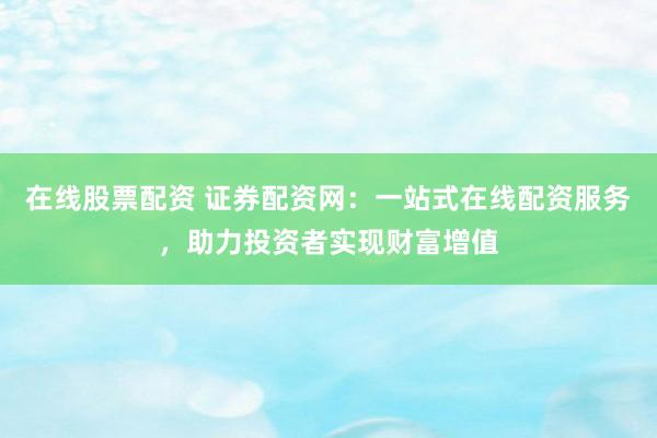 在线股票配资 证券配资网：一站式在线配资服务，助力投资者实现财富增值