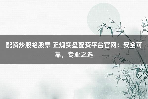 配资炒股给股票 正规实盘配资平台官网：安全可靠，专业之选