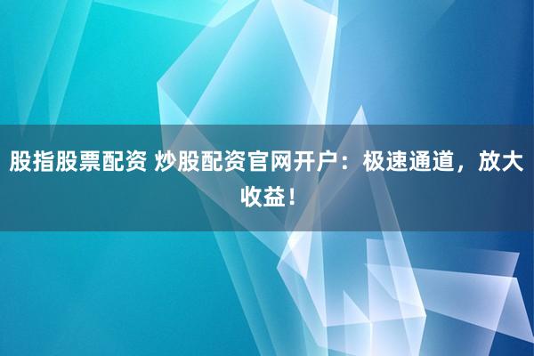 股指股票配资 炒股配资官网开户：极速通道，放大收益！