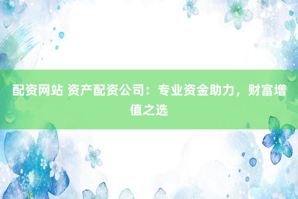 配资网站 资产配资公司：专业资金助力，财富增值之选