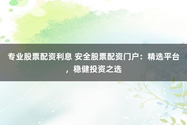 专业股票配资利息 安全股票配资门户：精选平台，稳健投资之选
