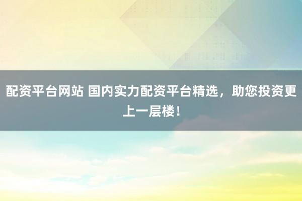 配资平台网站 国内实力配资平台精选，助您投资更上一层楼！