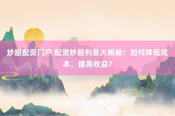 炒股配资门户 配资炒股利息大揭秘：如何降低成本，提高收益？