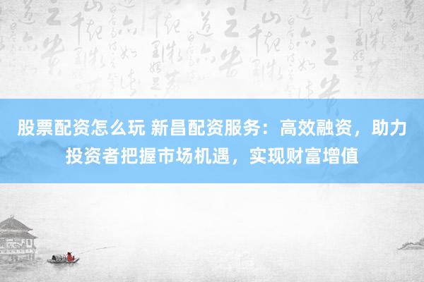 股票配资怎么玩 新昌配资服务：高效融资，助力投资者把握市场机遇，实现财富增值