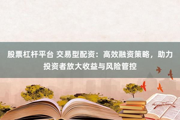 股票杠杆平台 交易型配资：高效融资策略，助力投资者放大收益与风险管控