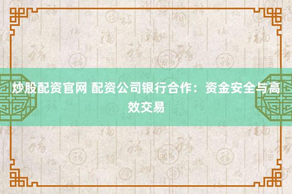 炒股配资官网 配资公司银行合作：资金安全与高效交易