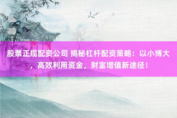 股票正规配资公司 揭秘杠杆配资策略：以小博大，高效利用资金，财富增值新途径！