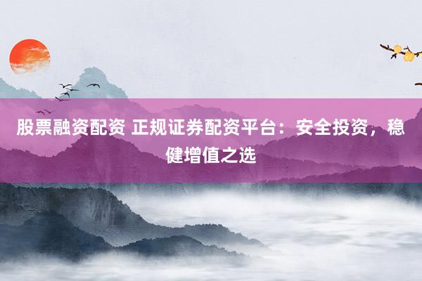 股票融资配资 正规证券配资平台：安全投资，稳健增值之选