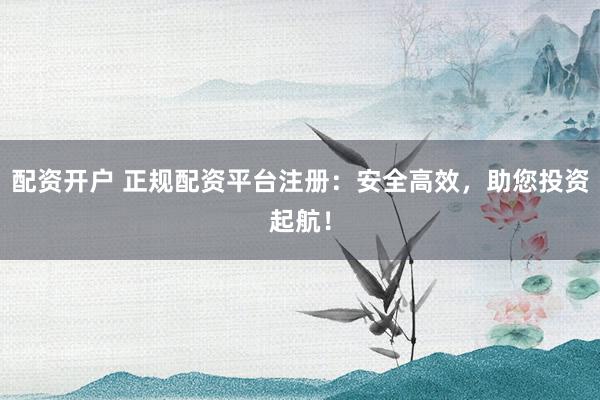配资开户 正规配资平台注册：安全高效，助您投资起航！