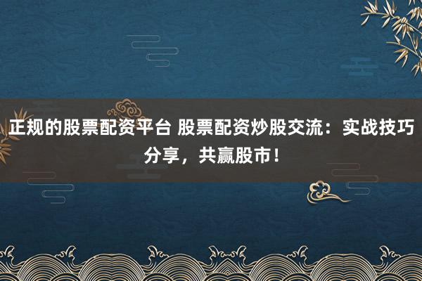 正规的股票配资平台 股票配资炒股交流：实战技巧分享，共赢股市！