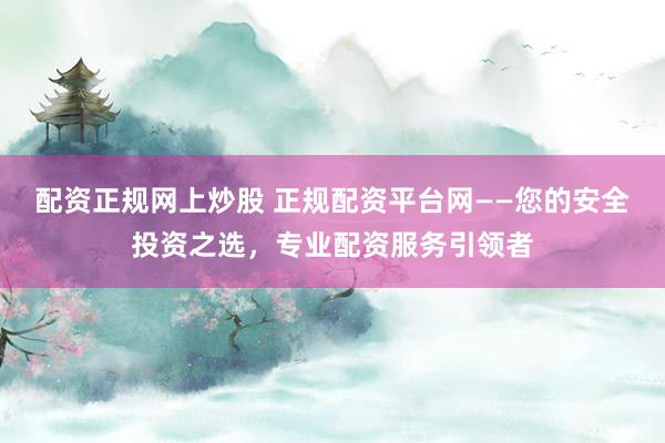 配资正规网上炒股 正规配资平台网——您的安全投资之选，专业配资服务引领者