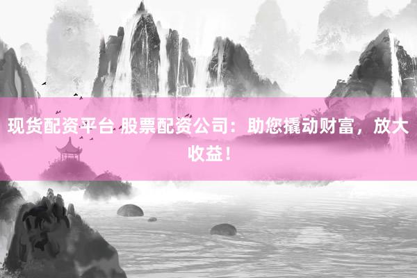现货配资平台 股票配资公司：助您撬动财富，放大收益！