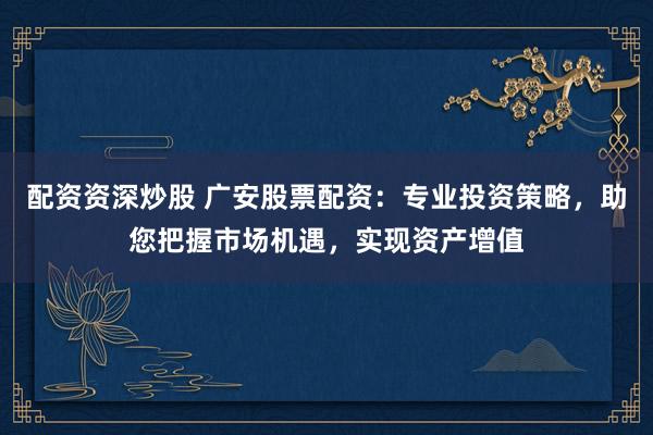 配资资深炒股 广安股票配资：专业投资策略，助您把握市场机遇，实现资产增值