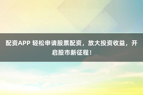 配资APP 轻松申请股票配资，放大投资收益，开启股市新征程！