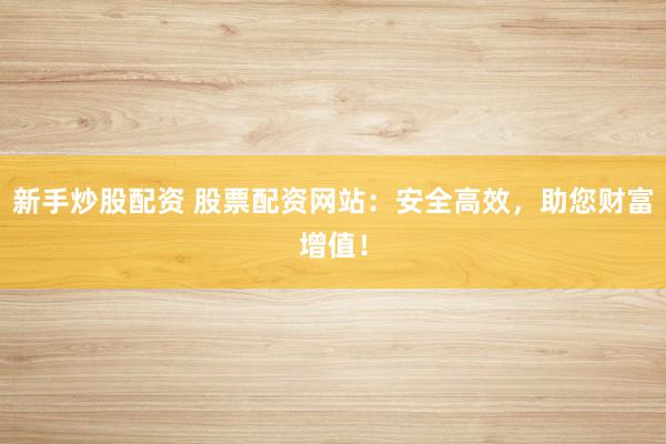 新手炒股配资 股票配资网站：安全高效，助您财富增值！