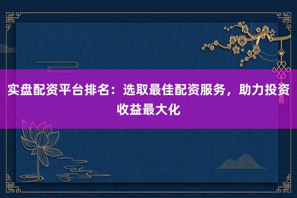 实盘配资平台排名：选取最佳配资服务，助力投资收益最大化