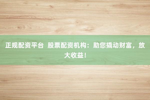 正规配资平台  股票配资机构：助您撬动财富，放大收益！