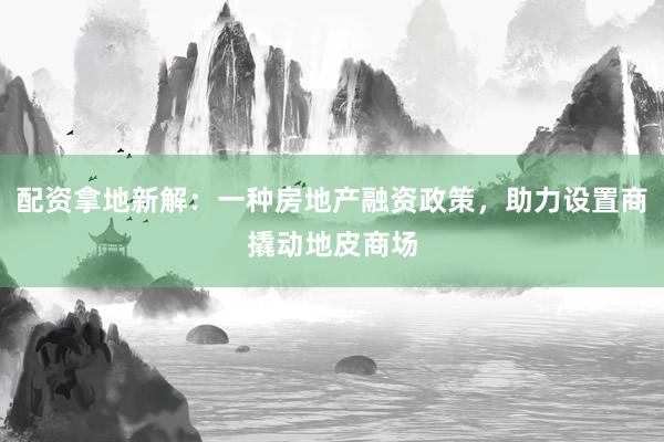 配资拿地新解：一种房地产融资政策，助力设置商撬动地皮商场