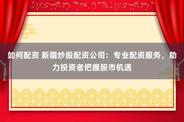 如何配资 新疆炒股配资公司：专业配资服务，助力投资者把握股市机遇