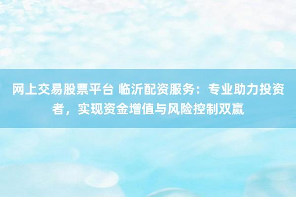 网上交易股票平台 临沂配资服务：专业助力投资者，实现资金增值与风险控制双赢