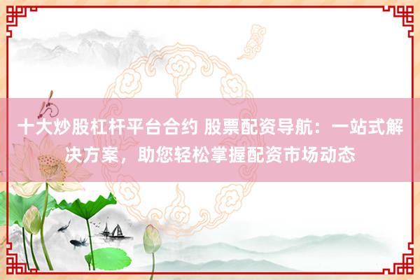 十大炒股杠杆平台合约 股票配资导航：一站式解决方案，助您轻松掌握配资市场动态