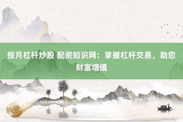 按月杠杆炒股 配资知识网：掌握杠杆交易，助您财富增值