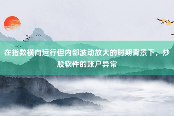 在指数横向运行但内部波动放大的时期背景下，炒股软件的账户异常
