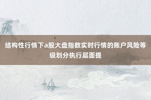 结构性行情下a股大盘指数实时行情的账户风险等级划分执行层面提