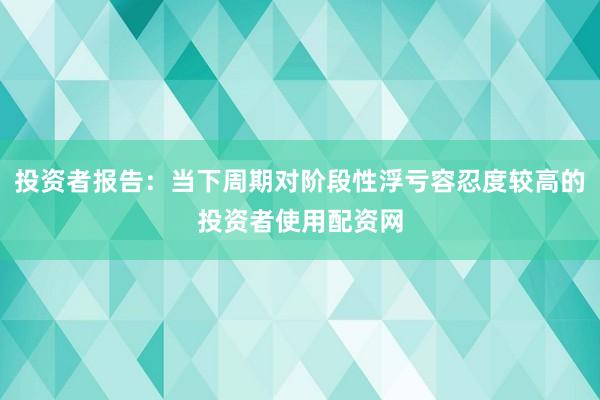 投资者报告：当下周期对阶段性浮亏容忍度较高的投资者使用配资网
