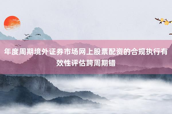 年度周期境外证券市场网上股票配资的合规执行有效性评估跨周期错